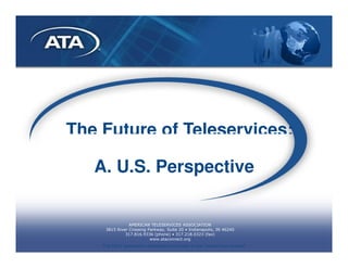 The Future of Teleservices:

   A. U.S. Perspective


                AMERICAN TELESERVICES ASSOCIATION
     3815 River Crossing Parkway, Suite 20 • Indianapolis, IN 46240
              317.816.9336 (phone) • 317.218.0323 (fax)
                          www.ataconnect.org
    The ONLY association dedicated exclusively to the Teleservices channel
 