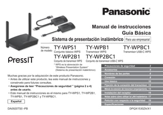 Manual de instrucciones
Guía Básica
Sistema de presentación inalámbrico Para uso empresarial
Número
de modelo
TY-WPS1
Conjunto básico WPS
TY-WPB1
Transmisor WPS
TY-WPBC1
Transmisor USB-C WPS
TY-WP2B1
Conjunto de transmisor WPS
TY-WP2BC1
Conjunto de transmisor USB-C WPS
* 
WPS es la abreviación de
“Wireless Presentation System”
(Sistema de presentación inalámbrico).
Muchas gracias por la adquisición de este producto Panasonic.
•
• Antes de utilizar este producto, lea este manual de instrucciones y
consérvelo para futuras consultas.
•
• Asegúrese de leer “Precauciones de seguridad ” (página 2 a 4)
antes de usarlo.
•
• Este manual de instrucciones es el mismo para TY-WPS1, TY-WP2B1,
TY-WPB1, TY-WP2BC1 y TY-WPBC1.
Accesorios 5
Precauciones de seguridad 2
Nombres de las partes 6
Fijación de la conexión del transmisor 12
Conexión 8
Uso básico 10
Método de extensión del transmisor (emparejamiento) 13
Instalación del receptor 15
Notas sobre cómo utilizar la LAN inalámbrica 17
Petición con respecto a la seguridad 19
Especificaciones 21
Español
DPQX1530ZA/X1
DA0920TS0 -PB
 