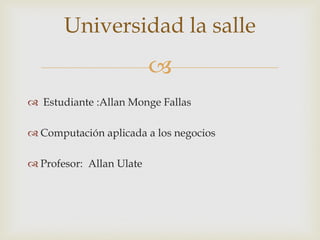 
 Estudiante :Allan Monge Fallas
 Computación aplicada a los negocios
 Profesor: Allan Ulate
Universidad la salle
 