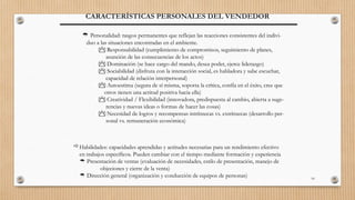 10
CARACTERÍSTICAS PERSONALES DEL VENDEDOR
Habilidades: capacidades aprendidas y actitudes necesarias para un rendimiento efectivo
en trabajos específicos. Pueden cambiar con el tiempo mediante formación y experiencia
 Presentación de ventas (evaluación de necesidades, estilo de presentación, manejo de
objeciones y cierre de la venta)
 Dirección general (organización y conducción de equipos de personas)
 Personalidad: rasgos permanentes que reflejan las reacciones consistentes del indivi-
duo a las situaciones encontradas en el ambiente.
 Responsabilidad (cumplimiento de compromisos, seguimiento de planes,
asunción de las consecuencias de los actos)
 Dominación (se hace cargo del mando, desea poder, ejerce liderazgo)
 Sociabilidad (disfruta con la interacción social, es habladora y sabe escuchar,
capacidad de relación interpersonal)
 Autoestima (segura de sí misma, soporta la crítica, confía en el éxito, cree que
otros tienen una actitud positiva hacia ella)
 Creatividad / Flexibilidad (innovadora, predispuesta al cambio, abierta a suge-
rencias y nuevas ideas o formas de hacer las cosas)
 Necesidad de logros y recompensas intrínsecas vs. extrínsecas (desarrollo per-
sonal vs. remuneración económica)
 