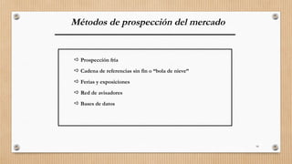 18
Métodos de prospección del mercado
 Prospección fría
 Cadena de referencias sin fin o “bola de nieve”
 Ferias y exposiciones
 Red de avisadores
 Bases de datos
 