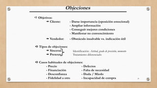 20
Objeciones
 Objetivos:
 Cliente: - Darse importancia (oposición emocional)
- Ampliar información
- Conseguir mejores condiciones
- Manifestar no convencimiento
 Vendedor: - Obstáculo insalvable vs. indicación útil
 Tipos de objeciones:
 Sinceras
 Pretexto
 Casos habituales de objeciones:
- Precio - Defectos
- Financiación - Falta de necesidad
- Desconfianza - Duda / Miedo
- Fidelidad a otro - Incapacidad de compra
Identificación: Actitud, grado de precisión, momento
Tratamiento diferenciado
 