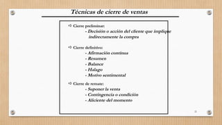 22
Técnicas de cierre de ventas
 Cierre preliminar:
- Decisión o acción del cliente que implique
indirectamente la compra
 Cierre definitivo:
- Afirmación contínua
- Resumen
- Balance
- Halago
- Motivo sentimental
 Cierre de remate:
- Suponer la venta
- Contingencia o condición
- Aliciente del momento
 