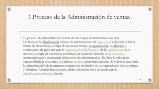 1.Proceso de la Administración de ventas.
• El proceso de administración consta de tres etapas fundamentales que son:
En la etapa de planificación incluye el establecimiento de objetivos y a decisión sobre la
forma de alcanzarlos, la etapa de ejecución incluye la organización, la selección y
contratación de personal para la organización y la dirección de las operaciones de la
misma. La etapa de valoración constituye un excelente ejemplo de la naturaleza
interrelacionada y continuada del proceso de administración. Es decir la valoración
supone dirigir la vista atrás, y al mismo tiempo, mirar hacia delante. Al volver la vista atrás,
la administración de la empresa compara los resultados de sus operaciones con sus planes
y objetivos. Al mirar hacia delante, dicha valoración sirve de ayuda para la
planificación estratégica futura.
28
 