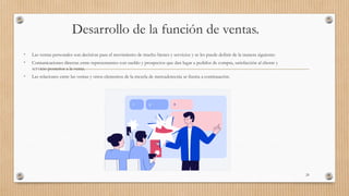 Desarrollo de la función de ventas.
• Las ventas personales son decisivas para el movimiento de mucho bienes y servicios y se les puede definir de la manera siguiente:
• Comunicaciones directas entre representantes con sueldo y prospectos que dan lugar a pedidos de compra, satisfacción al cliente y
servicio posterior a la venta.
• Las relaciones entre las ventas y otros elementos de la mezcla de mercadotecnia se ilustra a continuación.
29
 