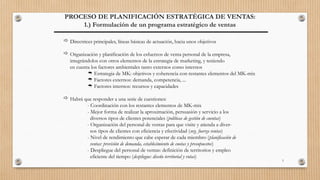 3
PROCESO DE PLANIFICACIÓN ESTRATÉGICA DE VENTAS:
1.) Formulación de un programa estratégico de ventas
 Directrices principales, líneas básicas de actuación, hacia unos objetivos
 Organización y planificación de los esfuerzos de venta personal de la empresa,
integrándolos con otros elementos de la estrategia de marketing, y teniendo
en cuenta los factores ambientales tanto externos como internos
 Estrategia de MK: objetivos y coherencia con restantes elementos del MK-mix
 Factores externos: demanda, competencia, ...
 Factores internos: recursos y capacidades
 Habrá que responder a una serie de cuestiones:
- Coordinación con los restantes elementos de MK-mix
- Mejor forma de realizar la aproximación, persuasión y servicio a los
diversos tipos de clientes potenciales (políticas de gestión de cuentas)
- Organización del personal de ventas para que visite y atienda a diver-
sos tipos de clientes con eficiencia y efectividad (org. fuerza ventas)
- Nivel de rendimiento que cabe esperar de cada miembro (planificación de
ventas: previsión de demanda, establecimiento de cuotas y presupuestos)
- Despliegue del personal de ventas: definición de territorios y empleo
eficiente del tiempo (despliegue: diseño territorial y rutas)
 