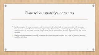Planeación estratégica de ventas
• La administración de ventas se concentra en la administración de la función de las ventas personales en la mezcla de
mercadotecnia este rol administrativo incluye la planeación, administración y control de programas de ventas, así como
el reclutamiento del personal de ventas de campo. Por lo tanto la administración de ventas se puede definir de la manera
siguiente:
• La planeación implantación y control de programas de contacto personal diseñados para lograr los objetivos de ventas y
utilidades de la firma.
31
 