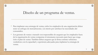 Diseño de un programa de ventas.
• Para implantar una estrategia de ventas, todos los empleados de una organización deben
tener un enfoque de mercadotecnia y un interés por satisfacer las necesidades del
consumidor.
• Los gerentes de ventas a menudo son responsables de asegurar que los empleados fuera
de la organización de ventas compartan el entusiasmo necesario para hacer que tenga
éxito el plan de ventas. También deben asegurar que la firma contrate suficientes
vendedores con la capacidad y experiencia adecuadas para implantar la estrategia de
ventas.
32
 
