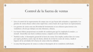 Control de la fuerza de ventas
• Lleva el control de los representantes de campo una vez que hayan sido reclutados y capacitados. Los
gerentes de ventas eficaces saben cómo supervisar y estar al tanto de lo que hacen sus representantes.
• Los gerentes de ventas usan una diversidad de herramientas en sus esfuerzos para motivar a los
vendedores a fin de que trabajen con más eficiencia y eficacia.
• Los buenos lideres proporcionan un modelo de conducta para que los empleados la emulen y a
menudo desarrollan una fuerte confianza mutua y empatía con los subordinados.
• También evalua el desempeño general de la fuerza de ventas. Esto implica analizar datos de ventas
por región, producto, canal y tipo de cliente, además de revisar los costos de ventas y medir el
impacto de las actividades de la fuerza de ventas sobre las utilidades.
• La tarea final del gerente de ventas es evaluar el desempeño de los vendedores individuales.
33
 