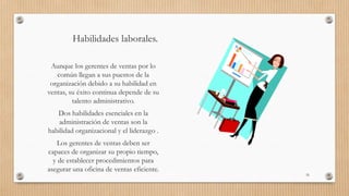Habilidades laborales.
Aunque los gerentes de ventas por lo
común llegan a sus puestos de la
organización debido a su habilidad en
ventas, su éxito continua depende de su
talento administrativo.
Dos habilidades esenciales en la
administración de ventas son la
habilidad organizacional y el liderazgo .
Los gerentes de ventas deben ser
capaces de organizar su propio tiempo,
y de establecer procedimientos para
asegurar una oficina de ventas eficiente.
35
 