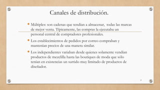 Canales de distribución.
 Múltiples: son cadenas que tendían a almacenar, todas las marcas
de mejor venta. Típicamente, las compras la ejecutaba un
personal central de compradores profesionales.
 Los establecimientos de pedidos por correo compraban y
mantenían precios de una manera similar.
 Los independientes variaban desde quienes solamente vendían
productos de mezclilla hasta las boutiques de moda que sólo
tenían en existencias un surtido muy limitado de productos de
diseñador.
37
 