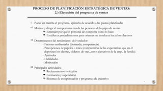 4
PROCESO DE PLANIFICACIÓN ESTRATÉGICA DE VENTAS:
2.) Ejecución del programa de ventas
 Poner en marcha el programa, aplicarlo de acuerdo a las pautas planificadas
 Motivar y dirigir el comportamiento de las personas del equipo de ventas
 Entender por qué el personal de comporta cómo lo hace
 Establecer procedimientos para orientar esa conducta hacia los objetivos
 Determinantes del rendimiento del vendedor:
- Factores ambientales (demanda, competencia)
- Percepciones de papeles o roles (comprensión de las expectativas que en él
depositan los clientes, el dctor. de vtas., otros ejecutivos de la emp., la familia)
- Aptitudes
- Habilidades
- Motivación
 Principales actividades:
 Reclutamiento y selección
 Formación y supervisión
 Sistemas de compensación y programas de incentivo
 