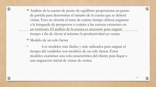  Análisis de la cuenta de punto de equilibrio proporciona un punto
de partida para determinar el tamaño de la cuenta que se deberá
visitar. Esto no aborda el tema de cuánto tiempo deberá asignarse
a la búsqueda de prospectos o cuánto a las cuentas existentes en
un territorio. El análisis de la cuenta es necesario para asignar
tiempo a fin de elevar al máximo la productividad en ventas.
 Modelo de un solo factor
• Los modelos más fáciles y más utilizados para asignar el
tiempo del vendedor son modelos de un solo factor. Estos
modelos examinan una sola característica del cliente para llegar a
una asignación inicial de visitas de ventas.
43
 