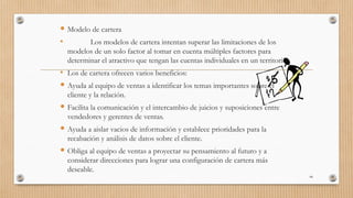  Modelo de cartera
• Los modelos de cartera intentan superar las limitaciones de los
modelos de un solo factor al tomar en cuenta múltiples factores para
determinar el atractivo que tengan las cuentas individuales en un territorio.
• Los de cartera ofrecen varios beneficios:
 Ayuda al equipo de ventas a identificar los temas importantes sobre el
cliente y la relación.
 Facilita la comunicación y el intercambio de juicios y suposiciones entre
vendedores y gerentes de ventas.
 Ayuda a aislar vacios de información y establece prioridades para la
recabación y análisis de datos sobre el cliente.
 Obliga al equipo de ventas a proyectar su pensamiento al futuro y a
considerar direcciones para lograr una configuración de cartera más
deseable.
44
 