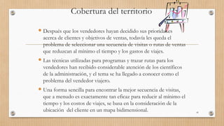 Cobertura del territorio
 Después que los vendedores hayan decidido sus prioridades
acerca de clientes y objetivos de ventas, todavía les queda el
problema de seleccionar una secuencia de visitas o rutas de ventas
que reduzcan al mínimo el tiempo y los gastos de viajes.
 Las técnicas utilizadas para programas y trazar rutas para los
vendedores han recibido considerable atención de los científicos
de la administración, y el tema se ha llegado a conocer como el
problema del vendedor viajero.
 Una forma sencilla para encontrar la mejor secuencia de visitas,
que a menudo es exactamente tan eficaz para reducir al mínimo el
tiempo y los costos de viajes, se basa en la consideración de la
ubicación del cliente en un mapa bidimensional. 45
 