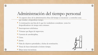 Administración del tiempo personal
 Un aspecto clave de la administración eficaz del tiempo es reconocer y controlar cosas
que tiendan a desperdiciar tiempo.
 A continuación una lista de lo que los vendedores consideran como los
desperdiciadores de tiempo más comunes:
 Interrupciones telefónicas.
 Visitante que llegan de improvisto.
 Carencia de autodisciplina.
 Crisis.
 Juntas.
 Falta de objetivos prioridades y fechas de terminación.
 Tratar de hacer demasiado al mismo tiempo.
 Dejar tareas inconclusas. 46
 