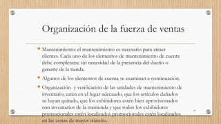 Organización de la fuerza de ventas
 Mantenimiento: el mantenimiento es necesario para atraer
clientes. Cada uno de los elementos de mantenimiento de cuenta
debe completarse sin necesidad de la presencia del dueño o
gerente de la tienda.
 Algunos de los elementos de cuenta se examinan a continuación.
 Organización y verificación de las unidades de mantenimiento de
inventario, estén en el lugar adecuado, que los artículos dañados
se hayan quitado, que los exhibidores estén bien aprovisionados
con inventarios de la trastienda y que todos los exhibidores
promocionales estén localizados promocionales estén localizados
en las zonas de mayor tránsito.
47
 
