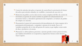  Control de artículos devueltos: el gerente de cuenta llena la autorización de bienes
devueltos para artículos dañados, no vendibles y mercancía de una sola vez.
 Redacción de pedido: con los datos de las ventas completas del libro de control de
inventarios, el gerente de cuenta escribirá un pedido de reabastecimiento de
inventarios básico y obtendrá la aprobación del comprador y el número de pedido
de compra si se necesita.
 Presentación: la parte de la presentación del procedimiento de visitas requiere de la
participación del propietario, comprador o gerente de la tienda. Éste es el
verdadero propósito de la visita del gerente de cuenta ya que implica ventas reales
de ideas y productos a la cuenta.
 Planeación: se deben planear, presentar y ejecutar grandes eventos promocionales,
que implican desembolso en cooperativas, asignaciones futuras contra factura y
mayor espacio.
48
 
