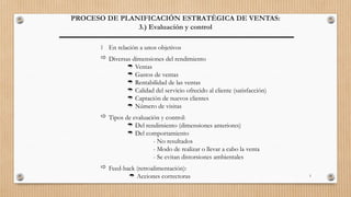 5
PROCESO DE PLANIFICACIÓN ESTRATÉGICA DE VENTAS:
3.) Evaluación y control
 En relación a unos objetivos
 Diversas dimensiones del rendimiento
 Ventas
 Gastos de ventas
 Rentabilidad de las ventas
 Calidad del servicio ofrecido al cliente (satisfacción)
 Captación de nuevos clientes
 Número de visitas
 Tipos de evaluación y control:
 Del rendimiento (dimensiones anteriores)
 Del comportamiento
- No resultados
- Modo de realizar o llevar a cabo la venta
- Se evitan distorsiones ambientales
 Feed-back (retroalimentación):
 Acciones correctoras
 