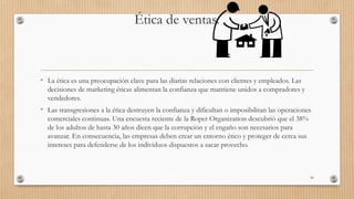 Ética de ventas.
• La ética es una preocupación clave para las diarias relaciones con clientes y empleados. Las
decisiones de marketing éticas alimentan la confianza que mantiene unidos a compradores y
vendedores.
• Las transgresiones a la ética destruyen la confianza y dificultan o imposibilitan las operaciones
comerciales continuas. Una encuesta reciente de la Roper Organization descubrió que el 38%
de los adultos de hasta 30 años dicen que la corrupción y el engaño son necesarios para
avanzar. En consecuencia, las empresas deben crear un entorno ético y proteger de cerca sus
intereses para defenderse de los individuos dispuestos a sacar provecho.
50
 