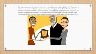 • Las empresas deberían adoptar una postura ética y dictar políticas de marketing sobre ética. A menudo, los
empleados no tienen la suficiente experiencia comercial como para saber cuál es la decisión correcta
cuando se enfrentan a un dilema de naturaleza ética. Es muy probable que los empleados busquen en sus
gerentes y colaboradores la señal que les indique cómo deben comportarse cuando se enfrentan con la
oportunidad de sacar provecho de una situación o cuando les toca decidir qué es correcto y qué no lo es.
51
 