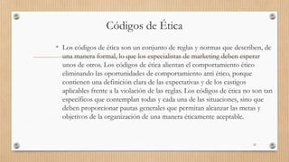 Códigos de Ética
• Los códigos de ética son un conjunto de reglas y normas que describen, de
una manera formal, lo que los especialistas de marketing deben esperar
unos de otros. Los códigos de ética alientan el comportamiento ético
eliminando las oportunidades de comportamiento anti ético, porque
contienen una definición clara de las expectativas y de los castigos
aplicables frente a la violación de las reglas. Los códigos de ética no son tan
específicos que contemplan todas y cada una de las situaciones, sino que
deben proporcionar pautas generales que permitan alcanzar las metas y
objetivos de la organización de una manera éticamente aceptable.
52
 