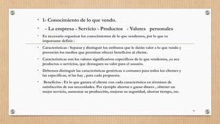 • 1- Conocimiento de lo que vendo.
• - La empresa - Servicio - Productos - Valores personales
• Es necesario organizar los conocimientos de lo que vendemos, por lo que es
importante definir :
• Caracteristicas : Separar y distinguir los atributos que le darán valor a lo que vendo y
proveerán los medios que permitan ofrecer beneficios al cliente.
• Caracteristicas son los valores significativos específicos de lo que vendemos, ya sea
productos o servicios, que destaquen su valor para el usuario.
• Debemos distinguir las características genéricas o comunes para todos los clientes y
las especificas, si las hay , para cada propuesta.
• Beneficios : Es lo que ganara el cliente con cada característica en términos de
satisfacción de sus necesidades. Por ejemplo ahorrar o ganar dinero , obtener un
mejor servicio, aumentar su producción, mejorar su seguridad, ahorrar tiempo, etc.
56
 
