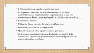 • 2- Conocimiento de aquello contra lo que vendo
• Es importante descubrir los reales intereses de las personas
compradoras, para poder definir la competencia con la cual nos
encontraremos. Dicha competencia podrá ser de diferente naturaleza.
• Resistencia a innovar
• Utilizar su dinero para otro fin que lo gratifique más.
• Productos y servicios de la competencia.
• Que debo conocer sobre aquello contra lo que vendo.
• Se debe determinar las fortalezas y debilidades en función de la
competencia y beneficios que obtendrá por adquirir el producto y si
comprende dichos beneficios.
57
 