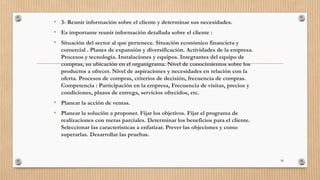 • 3- Reunir información sobre el cliente y determinar sus necesidades.
• Es importante reunir información detallada sobre el cliente :
• Situación del sector al que pertenece. Situación económico financiera y
comercial . Planes de expansión y diversificación. Actividades de la empresa.
Procesos y tecnología. Instalaciones y equipos. Integrantes del equipo de
compras, su ubicación en el organigrama. Nivel de conocimientos sobre los
productos a ofrecer. Nivel de aspiraciones y necesidades en relación con la
oferta. Procesos de compras, criterios de decisión, frecuencia de compras.
Competencia : Participación en la empresa, Frecuencia de visitas, precios y
condiciones, plazos de entrega, servicios ofrecidos, etc.
• Planear la acción de ventas.
• Planear la solución a proponer. Fijar los objetivos. Fijar el programa de
realizaciones con metas parciales. Determinar los beneficios para el cliente.
Seleccionar las características a enfatizar. Prever las objeciones y como
superarlas. Desarrollar las pruebas.
58
 