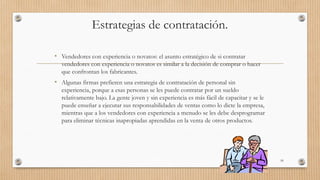 Estrategias de contratación.
• Vendedores con experiencia o novatos: el asunto estratégico de si contratar
vendedores con experiencia o novatos es similar a la decisión de comprar o hacer
que confrontan los fabricantes.
• Algunas firmas prefieren una estrategia de contratación de personal sin
experiencia, porque a esas personas se les puede contratar por un sueldo
relativamente bajo. La gente joven y sin experiencia es más fácil de capacitar y se le
puede enseñar a ejecutar sus responsabilidades de ventas como lo dicte la empresa,
mientras que a los vendedores con experiencia a menudo se les debe desprogramar
para eliminar técnicas inapropiadas aprendidas en la venta de otros productos.
59
 