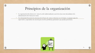 Principios de la organización
• La organización del esfuerzo de ventas ha sido tradicionalmente una de las áreas más descuidadas de la
administración de la fuerza de ventas.
• Con demasiada frecuencia la estructura de la fuerza de ventas evoluciona con el tiempo, se agregan capas de
supervisión y especialistas de asesoría para resolver problemas particulares que puedan presentarse.
68
 