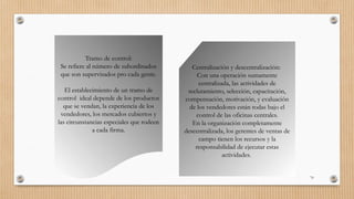 70
Tramo de control:
Se refiere al número de subordinados
que son supervisados pro cada gente.
El establecimiento de un tramo de
control ideal depende de los productos
que se vendan, la experiencia de los
vendedores, los mercados cubiertos y
las circunstancias especiales que rodeen
a cada firma.
Centralización y descentralización:
Con una operación sumamente
centralizada, las actividades de
reclutamiento, selección, capacitación,
compensación, motivación, y evaluación
de los vendedores están todas bajo el
control de las oficinas centrales.
En la organización completamente
descentralizada, los gerentes de ventas de
campo tienen los recursos y la
responsabilidad de ejecutar estas
actividades.
 