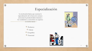 Especialización
La motivación básica que sustenta la
especialización de la fuerza de ventases
acrecentar la productividad al alentar a
los vendedores a convertirse en expertos
en ciertas tareas:
 Productos
 Cliente
 Geográfica
 Funcional
71
 