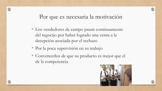 Por que es necesaria la motivación
• Los vendedores de campo pasan continuamente
del regocijo por haber logrado una venta a la
decepción asociada por el rechazo
• Por la poca supervisión en su trabajo
• Convencerlos de que su producto es mejor que el
de la competencia
77
 