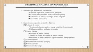 8
OBJETIVOS ASIGNADOS A LOS VENDEDORES
 Requisitos que deben reunir los objetivos:
 Precisos (específicos, concretos, no genéricos)
 Cuantificables (medibles, referidos a una magnitud)
 Referidos a un periodo de tiempo (marco temporal)
 Razonables (alcanzables)
 Expresiones que pueden adoptar los objetivos:
 Volumen de ventas
- Términos absolutos o relativos (cuota, variación, término medio)
- Unidades vendidas o unidades monetarias
 Nuevos clientes
- Captación de nuevos clientes
- Volumen de ventas procedente de nuevos clientes
- Penetración en nuevos mercados (tipos de clientes, área geográfica)
 Gastos de ventas
 Rentabilidad de las ventas (margen)
 Número de visitas
 Distribución del tiempo
 