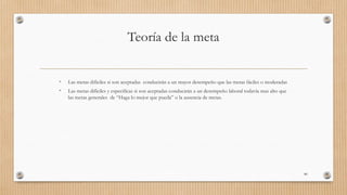 Teoría de la meta
• Las metas difíciles si son aceptadas conducirán a un mayor desempeño que las metas fáciles o moderadas
• Las metas difíciles y especificas si son aceptadas conducirán a un desempeño laboral todavía mas alto que
las metas generales de “Haga lo mejor que pueda” o la ausencia de metas.
80
 