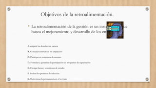 Objetivos de la retroalimentación.
• La retroalimentación de la gestión es un instrumento que
busca el mejoramiento y desarrollo de los empleados
81
A. adquirir los derechos de carrera
B. Conceder estímulos a los empleados
C. Participar en concursos de ascenso
D. Formular y garantizar la participación en programas de capacitación
E. Otorgar becas y comisiones de estudio
F. Evaluar los procesos de selección
G. Determinar la permanencia en el servicio
 