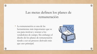 Las metas definen los planes de
remuneración
• La remuneración es una de las
herramientas más importantes que se
usa para motivar y retener a los
vendedores de campo. Sin embargo el
diseño de los planes de remuneración
tiende a ser un proceso derivado más
que uno principal.
84
 