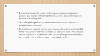 • Los representantes de ventas prefieren concentrarse en pequeños
pedidos que pueden obtener rápidamente, en vez de gastar tiempo en
trabajar el pedido grande.
• Sin embargo los pedidos pequeños tienen costos más elevados de
procedimiento y entrega.
• El distribuidor necesita un plan que mantenga los márgenes de utilidad
bruta y que alcance también sus metas de utilidades netas. Para alcanzar
ambos objetivos, el distribuidor debe crea un plan que vincule las tasas
de comisión con la utilidad neta y el tamaño de pedido.
85
 
