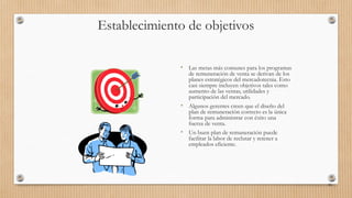 Establecimiento de objetivos
• Las metas más comunes para los programas
de remuneración de venta se derivan de los
planes estratégicos del mercadotecnia. Esto
casi siempre incluyen objetivos tales como
aumento de las ventas, utilidades y
participación del mercado.
• Algunos gerentes creen que el diseño del
plan de remuneración correcto es la única
forma para administrar con éxito una
fuerza de venta.
• Un buen plan de remuneración puede
facilitar la labor de reclutar y retener a
empleados eficiente.
86
 