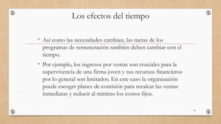 Los efectos del tiempo
• Así como las necesidades cambian, las metas de los
programas de remuneración también deben cambiar con el
tiempo.
• Por ejemplo, los ingresos por ventas son cruciales para la
supervivencia de una firma joven y sus recursos financieros
por lo general son limitados. En este caso la organización
puede escoger planes de comisión para recalcar las ventas
inmediatas y reducir al mínimo los costos fijos.
87
 