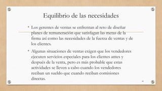 Equilibrio de las necesidades
• Los gerentes de ventas se enfrentan al reto de diseñar
planes de remuneración que satisfagan las metas de la
firma así como las necesidades de la fuerza de ventas y de
los clientes.
• Algunas situaciones de ventas exigen que los vendedores
ejecuten servicios especiales para los clientes antes y
después de la venta, pero es más probable que estas
actividades se lleven a cabo cuando los vendedores
reciban un sueldo que cuando reciban comisiones
directas. 88
 