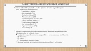 9
CARACTERÍSTICAS PERSONALES DEL VENDEDOR
Estudio de Stan Moss, realizado a 44 altos ejecutivos de ventas de grandes organiza-
ciones empresariales norteamericanas.
- Entusiasmo (338 ptos.)
- Bien organizado (304)
- Ambición evidente (285)
- Persuasión elevada (254)
- Experiencia general en ventas (226)
- Elevada habilidad verbal (215)
- Experiencia específica (214)
- Muy recomendado (149)
- Seguir instrucciones (142)
- Sociabilidad (134)
Aptitudes: características personales permamentes que determinan la capacidad del indi-
viduo para realizar un trabajo de ventas
 Inteligencia: compendio o resumen de capacidades o procesos mentales (multifactorial)
 Matemática
 Verbal
 Razonamiento inductivo y lógico
 Memoria: capacidad de retención o almacenamiento de datos o información
 