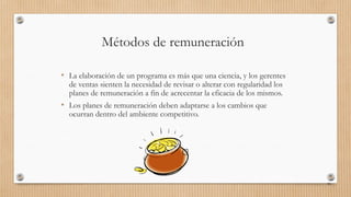 Métodos de remuneración
• La elaboración de un programa es más que una ciencia, y los gerentes
de ventas sienten la necesidad de revisar o alterar con regularidad los
planes de remuneración a fin de acrecentar la eficacia de los mismos.
• Los planes de remuneración deben adaptarse a los cambios que
ocurran dentro del ambiente competitivo.
90
 