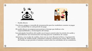 • Sueldo directo
Una forma antigua y conocida de remuneración para los vendedores consiste en pagar
una cantidad fija en cada período de pago.
El sueldo directo recompensa personal por el tiempo que dedican a las
responsabilidades y al desempeño del trabajo.
Los principales beneficios del sueldo son el mayor control sobre los niveles de sueldo y
generalmente una remuneración mas baja para los vendedores de campo.
Asimismo, con un plan de sueldos, éstos son un costo fijo para la firma y la proporción
de gastos de sueldos tiende a disminuir conforme aumentan las ventas. Otra ventaja
del sueldo, es que permite el máximo control sobre las actividades de los vendedores.
91
 