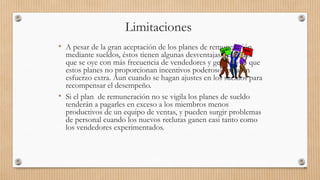 Limitaciones
• A pesar de la gran aceptación de los planes de remuneración
mediante sueldos, éstos tienen algunas desventajas. La critica
que se oye con más frecuencia de vendedores y gerentes es que
estos planes no proporcionan incentivos poderosos para un
esfuerzo extra. Aun cuando se hagan ajustes en los sueldos para
recompensar el desempeño.
• Si el plan de remuneración no se vigila los planes de sueldo
tenderán a pagarles en exceso a los miembros menos
productivos de un equipo de ventas, y pueden surgir problemas
de personal cuando los nuevos reclutas ganen casi tanto como
los vendedores experimentados.
92
 