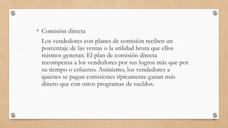 • Comisión directa
Los vendedores con planes de comisión reciben un
porcentaje de las ventas o la utilidad bruta que ellos
mismos generan. El plan de comisión directa
recompensa a los vendedores por sus logros más que por
su tiempo o esfuerzo. Asimismo, los vendedores a
quienes se pagan comisiones típicamente ganan más
dinero que con otros programas de sueldos.
93
 