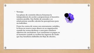 • Ventajas
Los planes de comisión directa fomentan la
independencia de acción y proporcionan el incentivo
máximo posible. Son fáciles de entender y es
relativamente sencillo calcular las percepciones para
un individuo.
Como los costos de ventas son enteramente variables,
la firma no reserva tanto dinero en su organización
cuando las ventas declinan o caen para satisfacer
objetivos de crecimiento. Las comisiones se pagan en
el momento cuando se reciben los ingresos de modo
que hay beneficios definidos de flujo de efectivo.
94
 