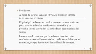 • Problemas
A pesar de algunas ventajas obvias, la comisión directa
tiene varias desventajas.
El principal problema es que los gerentes de ventas tienen
poco control sobre los vendedores a comisión y es
probable que se descuiden las actividades secundarias a las
ventas.
La rotación de personal puede volverse excesiva entre
vendedores a comisión cuando las condiciones del negocio
son malas, ya que tienen poca lealtad hacia la empresa.
95
 