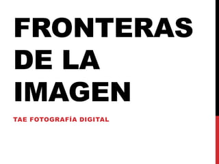 FRONTERAS
DE LA
IMAGEN
TAE FOTOGRAFÍA DIGITAL

 